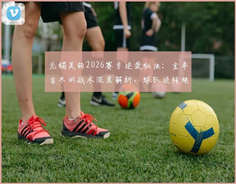无锡吴钩2026赛季逆袭秘诀：金奉吉冬训战术深度解析，球队逆转绝杀实至名归