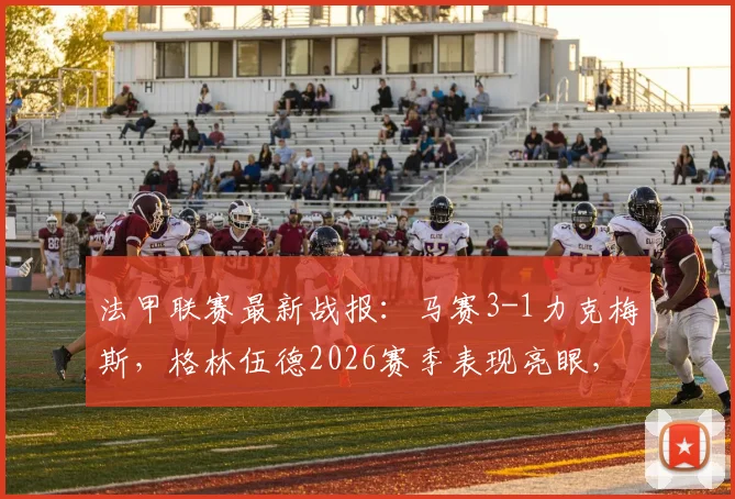 法甲联赛最新战报：马赛3-1力克梅斯，格林伍德2026赛季表现亮眼，奥巴梅扬关键破门