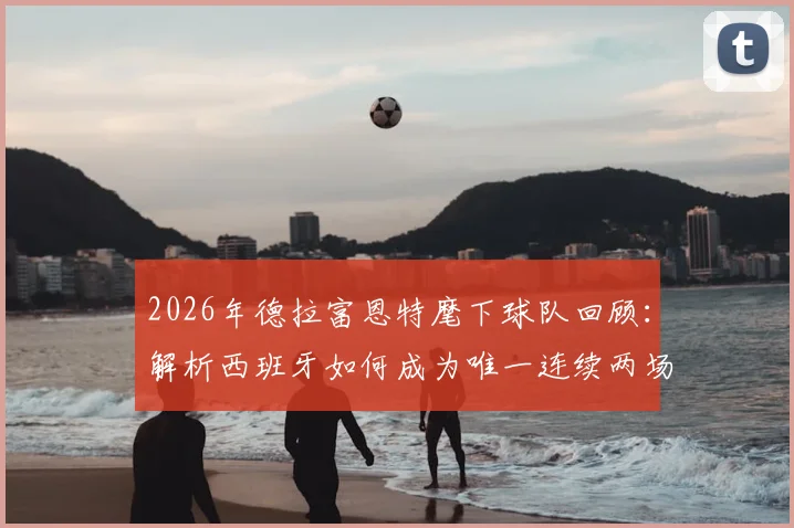 2026年德拉富恩特麾下球队回顾：解析西班牙如何成为唯一连续两场击败法国队的队伍，附双方历史交锋深度盘点