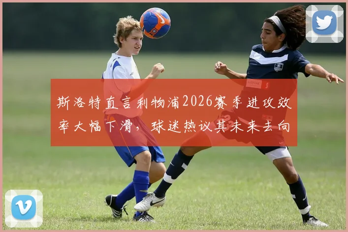 斯洛特直言利物浦2026赛季进攻效率大幅下滑,球迷热议其未来去向与球队困境