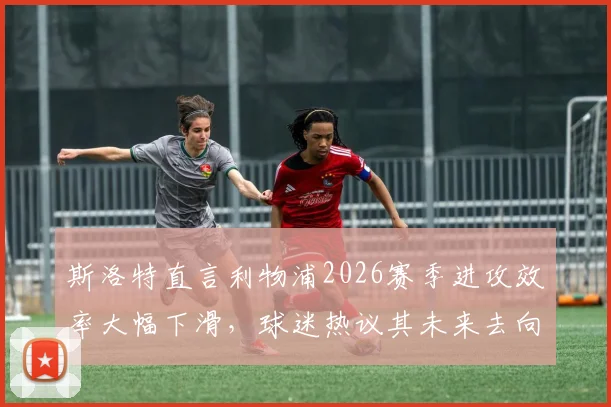 斯洛特直言利物浦2026赛季进攻效率大幅下滑，球迷热议其未来去向与球队困境