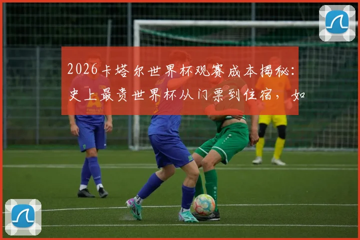 2026卡塔尔世界杯观赛成本揭秘：史上最贵世界杯从门票到住宿，如何榨干球迷的每一分钱？