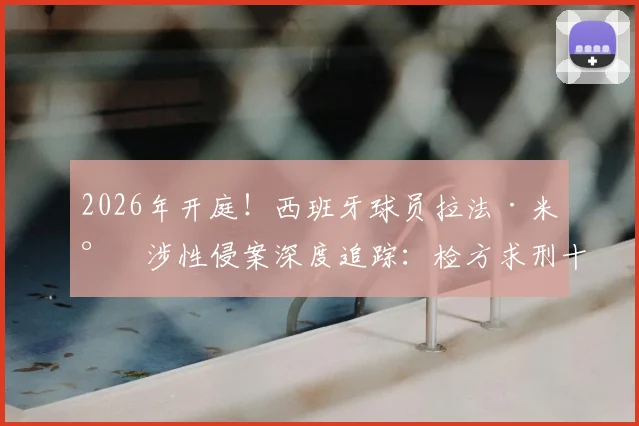 2026年开庭！西班牙球员拉法·米尔涉性侵案深度追踪：检方求刑十年半，西甲与俱乐部如何回应？案件关键点梳理