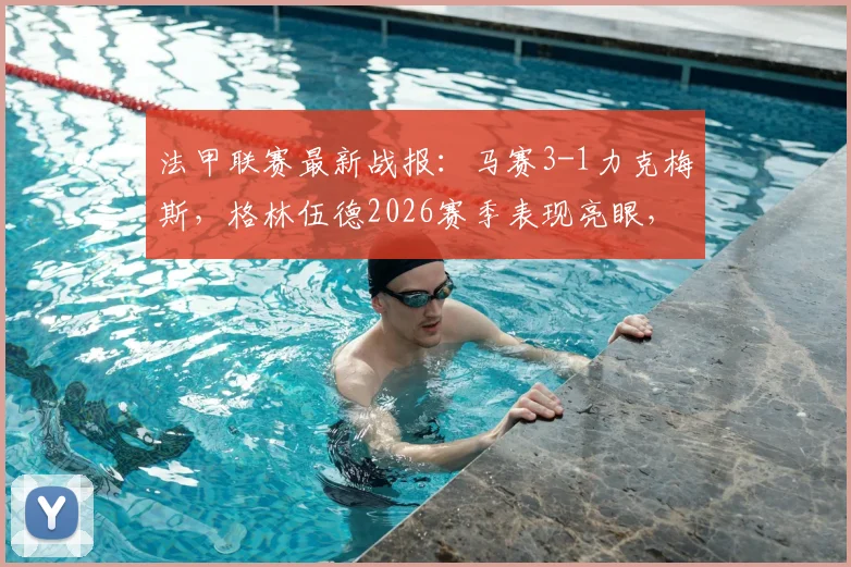 法甲联赛最新战报：马赛3-1力克梅斯，格林伍德2026赛季表现亮眼，奥巴梅扬关键破门