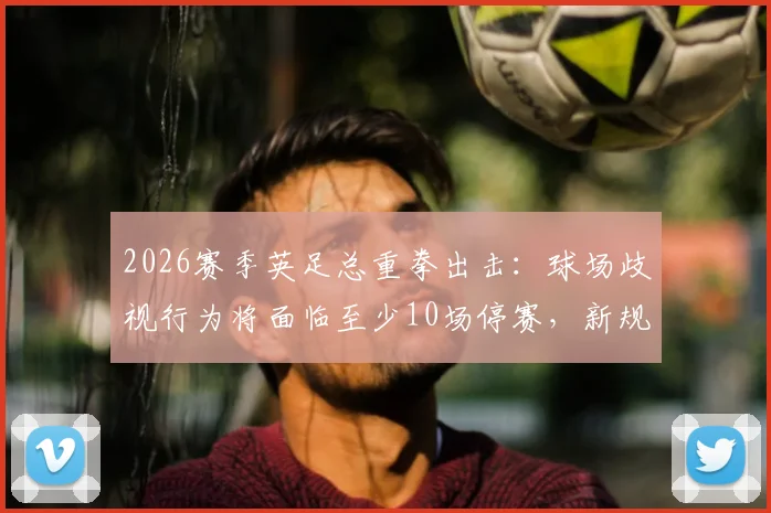 2026赛季英足总重拳出击：球场歧视行为将面临至少10场停赛，新规处罚标准全面解读