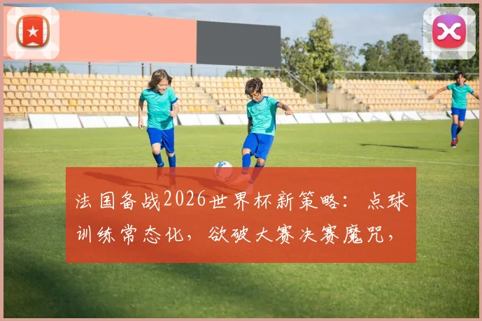 法国备战2026世界杯新策略：点球训练常态化，欲破大赛决赛魔咒，法媒透露关键调整