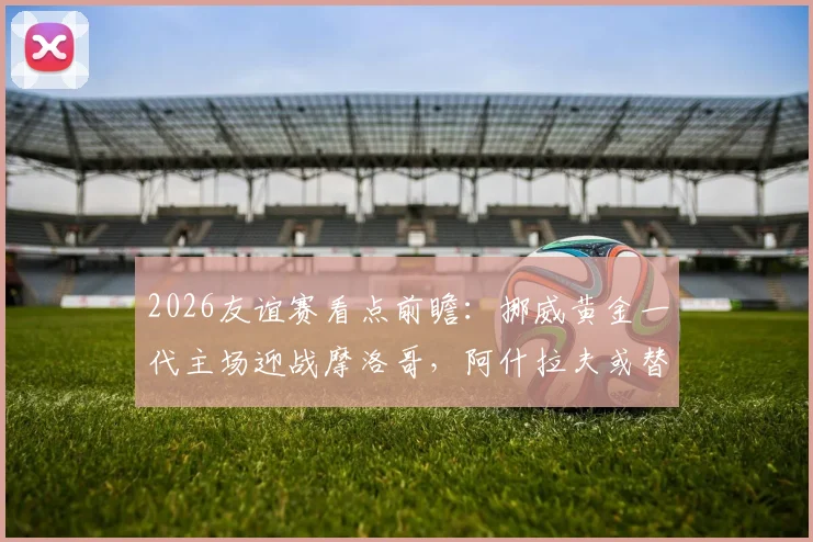 2026友谊赛看点前瞻:挪威黄金一代主场迎战摩洛哥,阿什拉夫或替补影响几何