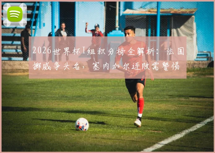 2026世界杯I组积分榜全解析：法国挪威争头名，塞内加尔连败需警惕，附小组晋级预测