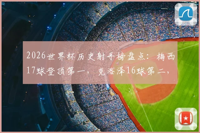 2026世界杯历史射手榜盘点：梅西17球登顶第一，克洛泽16球第二，姆巴佩14球第三逼近纪录
