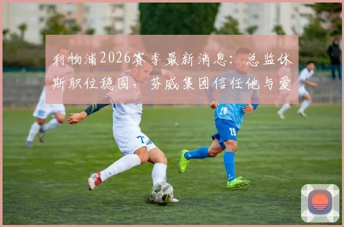 利物浦2026赛季最新消息：总监休斯职位稳固，芬威集团信任他与爱德华兹的建队策略