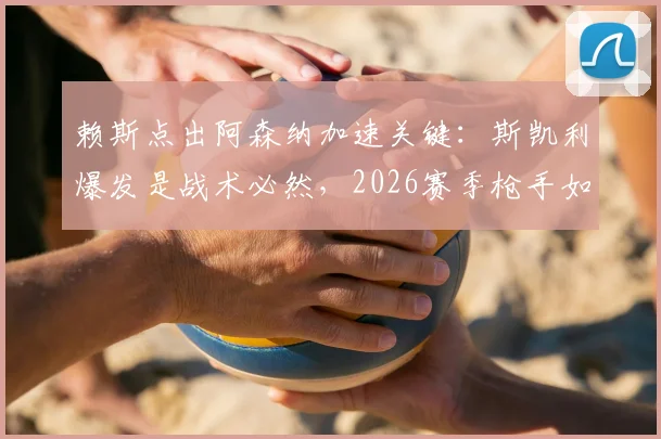 赖斯点出阿森纳加速关键：斯凯利爆发是战术必然，2026赛季枪手如何持续领跑？