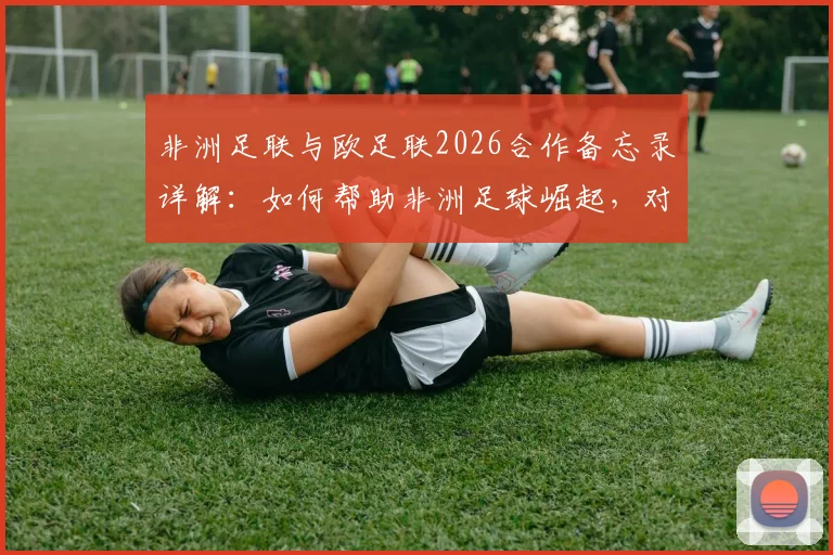 非洲足联与欧足联2026合作备忘录详解：如何帮助非洲足球崛起，对球员俱乐部有何影响？