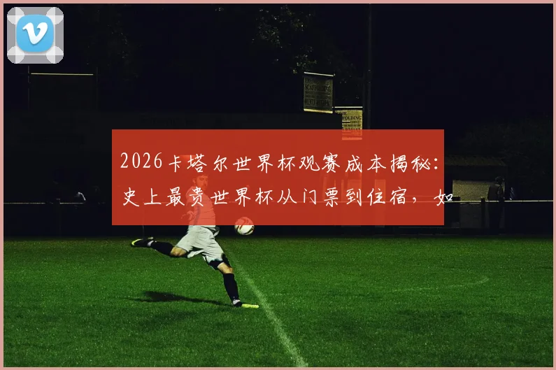 2026卡塔尔世界杯观赛成本揭秘：史上最贵世界杯从门票到住宿，如何榨干球迷的每一分钱？