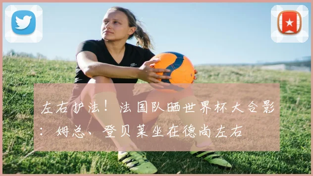 左右护法！法国队晒世界杯大合影：姆总、登贝莱坐在德尚左右