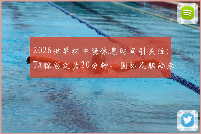 2026世界杯中场休息时间引关注：TA称或定为20分钟，国际足联尚未最终确认