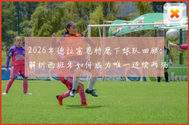 2026年德拉富恩特麾下球队回顾：解析西班牙如何成为唯一连续两场击败法国队的队伍，附双方历史交锋深度盘点