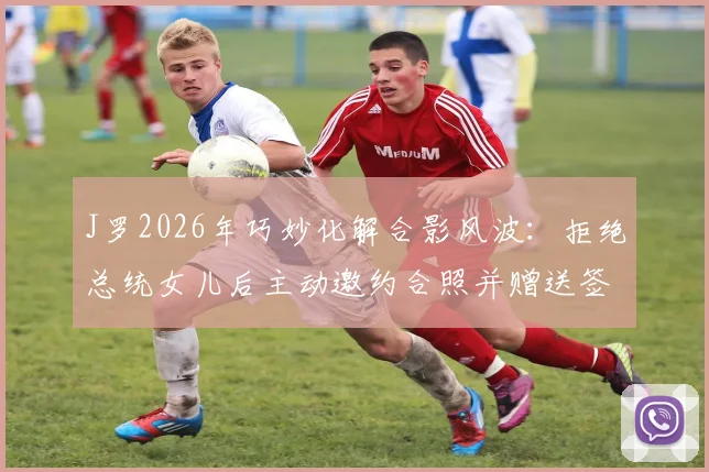 J罗2026年巧妙化解合影风波：拒绝总统女儿后主动邀约合照并赠送签名球衣，事件全解析