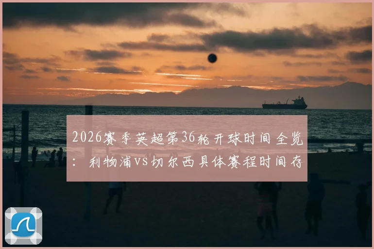 2026赛季英超第36轮开球时间全览：利物浦vs切尔西具体赛程时间存变动可能，附最新赛程表查询指南