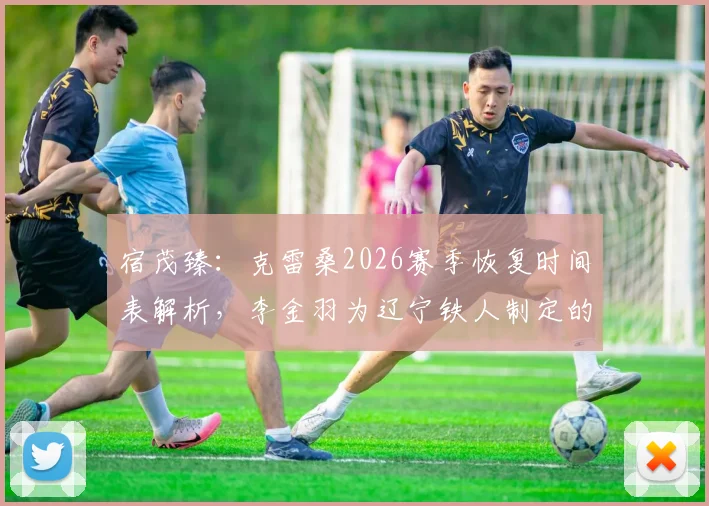 宿茂臻：克雷桑2026赛季恢复时间表解析，李金羽为辽宁铁人制定的新基础建设方案