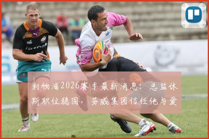 利物浦2026赛季最新消息：总监休斯职位稳固，芬威集团信任他与爱德华兹的建队策略