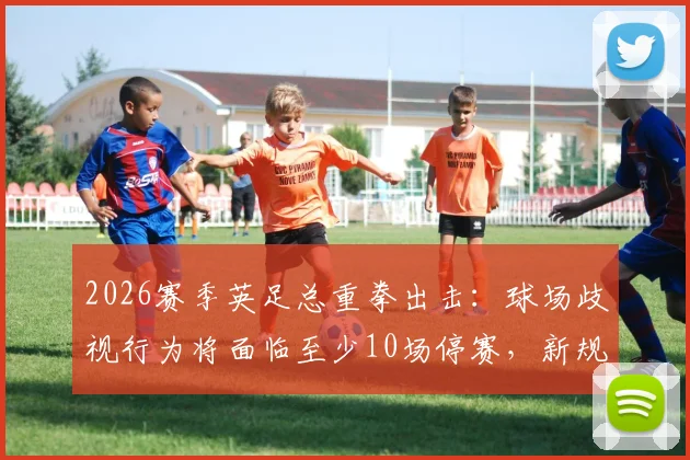 2026赛季英足总重拳出击：球场歧视行为将面临至少10场停赛，新规处罚标准全面解读