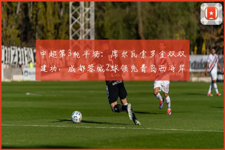 中超第3轮半场：席尔瓦索罗金双双建功，成都蓉城2球领先青岛西海岸，攻防亮点全面解析