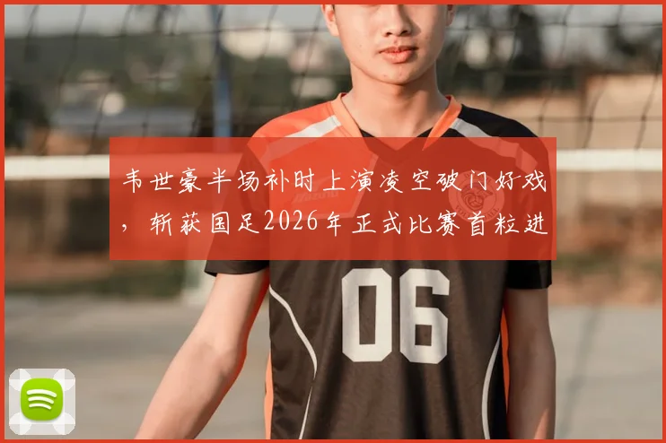 韦世豪半场补时上演凌空破门好戏，斩获国足2026年正式比赛首粒进球，详细回顾与分析看这里