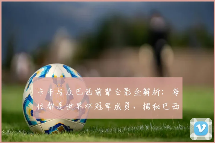 卡卡与众巴西前辈合影全解析：每位都是世界杯冠军成员，揭秘巴西传奇的2026观战之旅