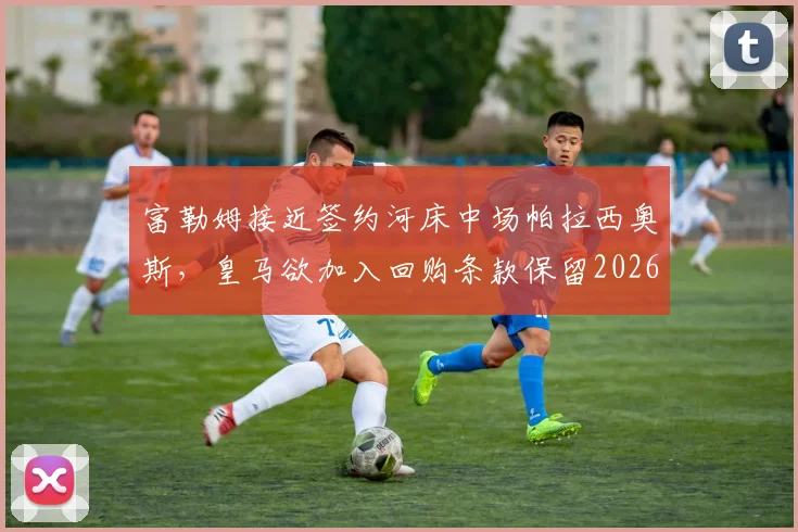 富勒姆接近签约河床中场帕拉西奥斯,皇马欲加入回购条款保留2026年控制权,转会细节全解析