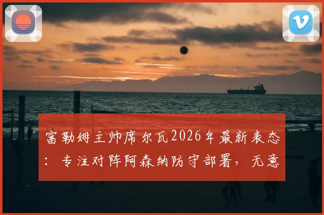 富勒姆主帅席尔瓦2026年最新表态:专注对阵阿森纳防守部署,无意切尔西帅位传闻