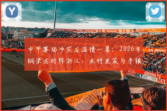 中甲赛场冲突后温情一幕：2026年铜梁龙对阵浙江，米特里策与李镇全赛后拥抱，尽显体育精神