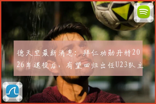德天空最新消息：拜仁功勋丹特2026年退役后，有望回归出任U23队主帅