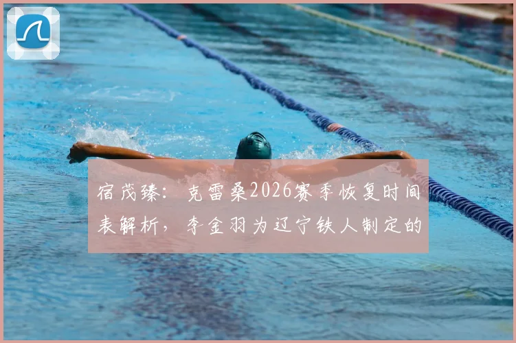 宿茂臻：克雷桑2026赛季恢复时间表解析，李金羽为辽宁铁人制定的新基础建设方案