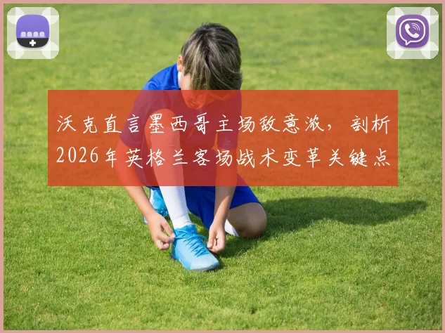 沃克直言墨西哥主场敌意浓,剖析2026年英格兰客场战术变革关键点与破局之道
