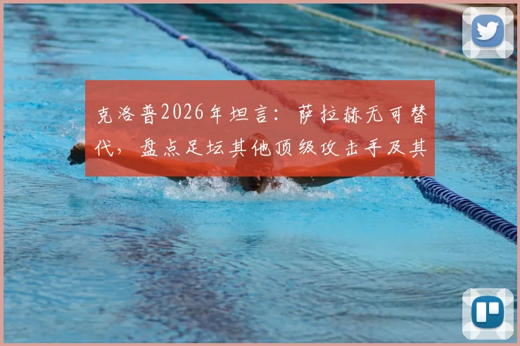克洛普2026年坦言:萨拉赫无可替代,盘点足坛其他顶级攻击手及其身价对比