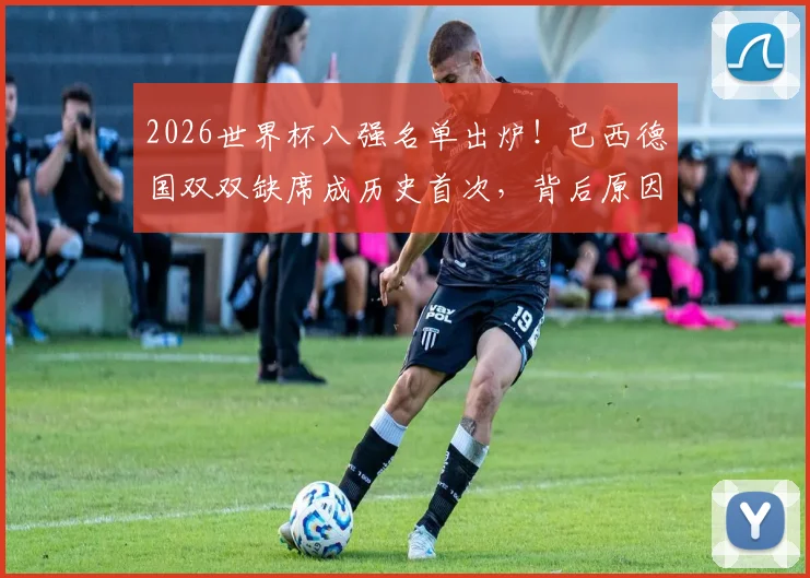 2026世界杯八强名单出炉！巴西德国双双缺席成历史首次，背后原因深度分析