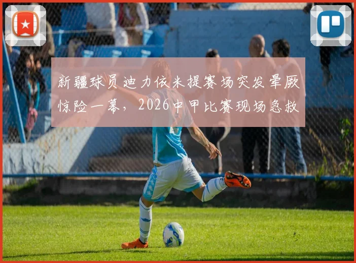 新疆球员迪力依米提赛场突发晕厥惊险一幕，2026中甲比赛现场急救过程全记录，本人已社交媒体报平安