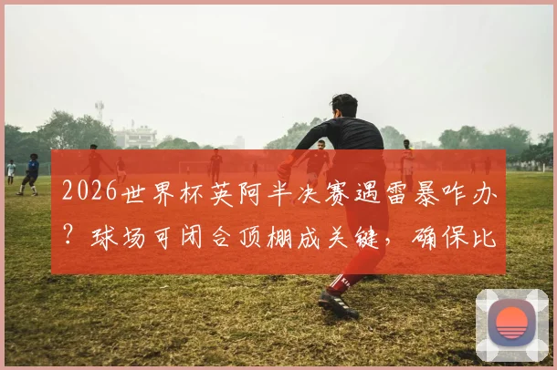 2026世界杯英阿半决赛遇雷暴咋办？球场可闭合顶棚成关键，确保比赛不受天气影响