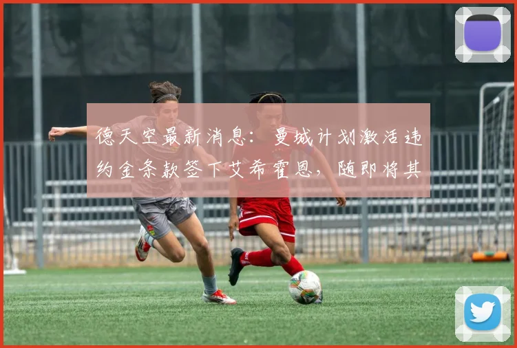 德天空最新消息：曼城计划激活违约金条款签下艾希霍恩，随即将其外租至勒沃库森2026