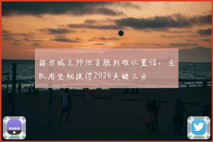 赫尔城主帅坦言胜利难以置信，全队用坚韧换得2026关键三分