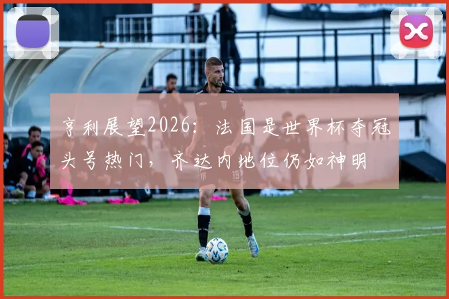 亨利展望2026：法国是世界杯夺冠头号热门，齐达内地位仍如神明