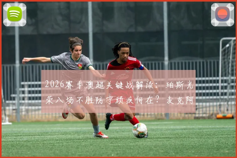 2026赛季澳超关键战解读：珀斯光荣八场不胜防守顽疾何在？麦克阿瑟FC冲击前六胜算几何？附双方交锋全纪录