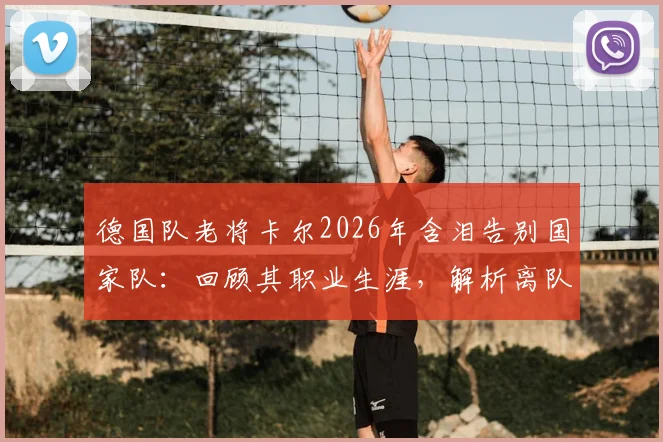 德国队老将卡尔2026年含泪告别国家队：回顾其职业生涯，解析离队背后的原因与未来去向