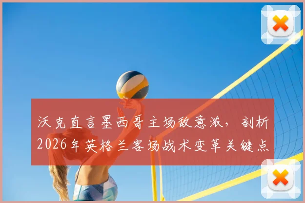 沃克直言墨西哥主场敌意浓，剖析2026年英格兰客场战术变革关键点与破局之道