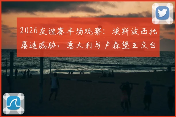 2026友谊赛半场观察：埃斯波西托屡造威胁，意大利与卢森堡互交白卷，附实时数据解析