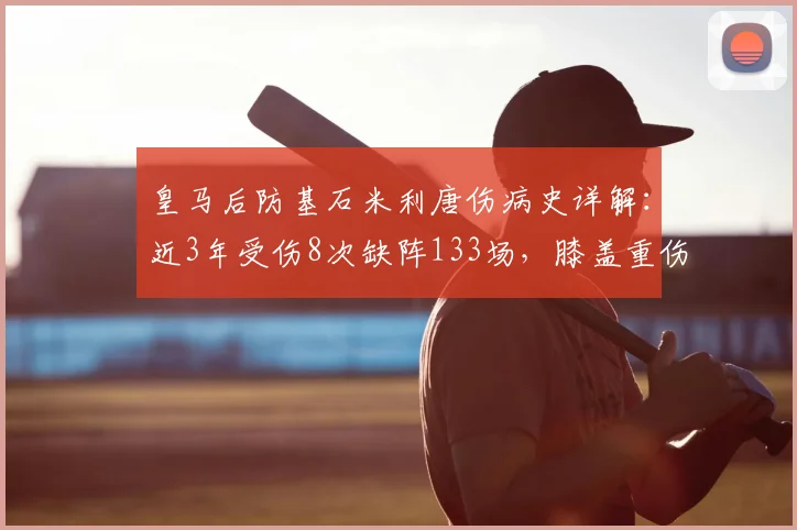 皇马后防基石米利唐伤病史详解：近3年受伤8次缺阵133场，膝盖重伤成转折点，对球队影响有多大？