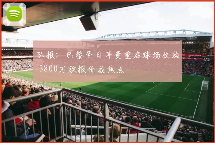队报：巴黎圣日耳曼重启球场收购 3800万欧报价成焦点