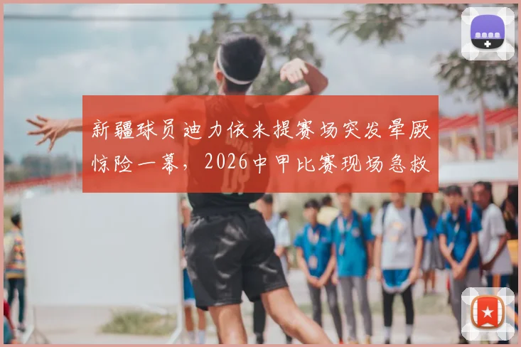 新疆球员迪力依米提赛场突发晕厥惊险一幕，2026中甲比赛现场急救过程全记录，本人已社交媒体报平安
