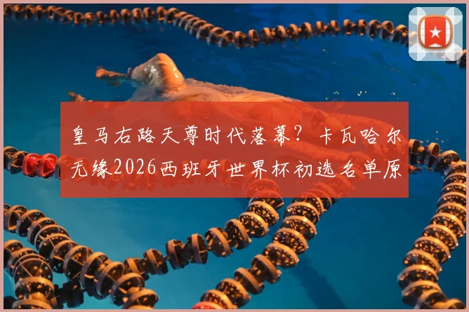 皇马右路天尊时代落幕？卡瓦哈尔无缘2026西班牙世界杯初选名单原因深度分析