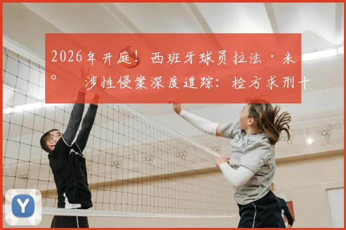 2026年开庭！西班牙球员拉法·米尔涉性侵案深度追踪：检方求刑十年半，西甲与俱乐部如何回应？案件关键点梳理